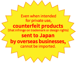 Even when intended for private use, counterfeit products (that infringe on trademark or design rights) sent to Japan by overseas businesses, cannot be imported. 
