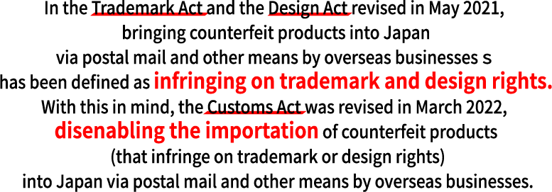 In the Trademark Act and the Design Act revised in May 2021, bringing counterfeit products into Japan via postal mail and other means by overseas businesses ｓ has been defined as infringing on trademark and design rights.With this in mind, the Customs Act was revised in March 2022, disenabling the importation of counterfeit products (that infringe on trademark or design rights) into Japan via postal mail and other means by overseas businesses.