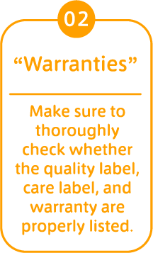 02 “Warranties” Make sure to thoroughly check whether the quality label, care label, and warranty are properly listed. 