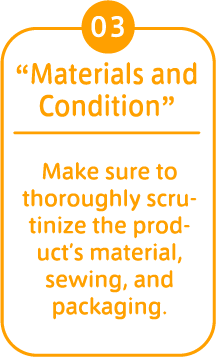 03 “Materials and Condition” Make sure to thoroughly scrutinize the product’s material, sewing, and packaging. 