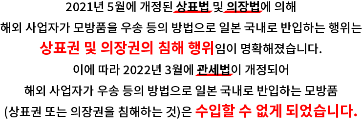 2021년 5월에 개정된 상표법 및 의장법에 의해 해외 사업자가 모방품을 우송 등의 방법으로 일본 국내로 반입하는 행위는 상표권 및 의장권의 침해 행위임이 명확해졌습니다. 이에 따라 2022년 3월에 관세법이 개정되어 해외 사업자가 우송 등의 방법으로 일본 국내로 반입하는 모방품 (상표권 또는 의장권을 침해하는 것)은 수입할 수 없게 되었습니다.