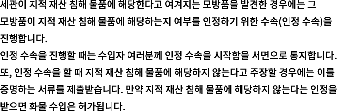세관이 지적 재산 침해 물품에 해당한다고 여겨지는 모방품을 발견한 경우에는 그 모방품이 지적 재산 침해 물품에 해당하는지 여부를 인정하기 위한 수속(인정 수속)을 진행합니다. 인정 수속을 진행할 때는 수입자 여러분께 인정 수속을 시작함을 서면으로 통지합니다. 또, 인정 수속을 할 때 지적 재산 침해 물품에 해당하지 않는다고 주장할 경우에는 이를 증명하는 서류를 제출받습니다. 만약 지적 재산 침해 물품에 해당하지 않는다는 인정을 받으면 화물 수입은 허가됩니다. 