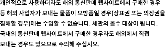 개인적으로 사용하더라도 해외 통신판매 웹사이트에서 구매한 경우 등 해외 사업자가 보내는 물품이 모방품일 경우(상표권 또는 의장권을 침해할 경우)에는 수입할 수 없습니다. 세관의 몰수 대상이 됩니다. 국내의 통신판매 웹사이트에서 구매한 경우라도 해외에서 직접 보내는 경우도 있으므로 주의해 주십시오.