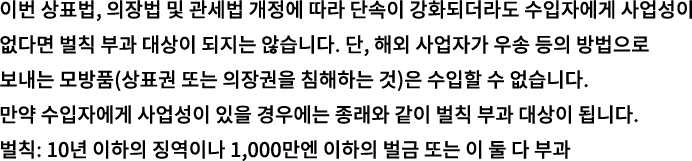 이번 상표법, 의장법 및 관세법 개정에 따라 단속이 강화되더라도 수입자에게 사업성이 없다면 벌칙 부과 대상이 되지는 않습니다. 단, 해외 사업자가 우송 등의 방법으로 보내는 모방품(상표권 또는 의장권을 침해하는 것)은 수입할 수 없습니다. 만약 수입자에게 사업성이 있을 경우에는 종래와 같이 벌칙 부과 대상이 됩니다. 벌칙: 10년 이하의 징역이나 1,000만엔 이하의 벌금 또는 이 둘 다 부과