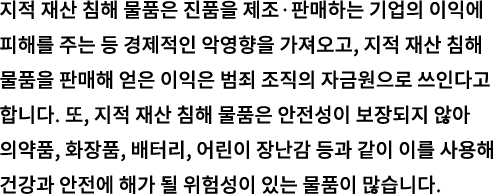 지적 재산 침해 물품은 진품을 제조·판매하는 기업의 이익에 피해를 주는 등 경제적인 악영향을 가져오고, 지적 재산 침해 물품을 판매해 얻은 이익은 범죄 조직의 자금원으로 쓰인다고 합니다. 또, 지적 재산 침해 물품은 안전성이 보장되지 않아 의약품, 화장품, 배터리, 어린이 장난감 등과 같이 이를 사용해 건강과 안전에 해가 될 위험성이 있는 물품이 많습니다.