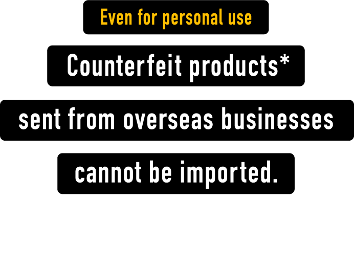 Even for personal use ounterfeit products* sent from overseas businesses cannot be imported. * Counterfeit products : those infringing on trademark or design rights.