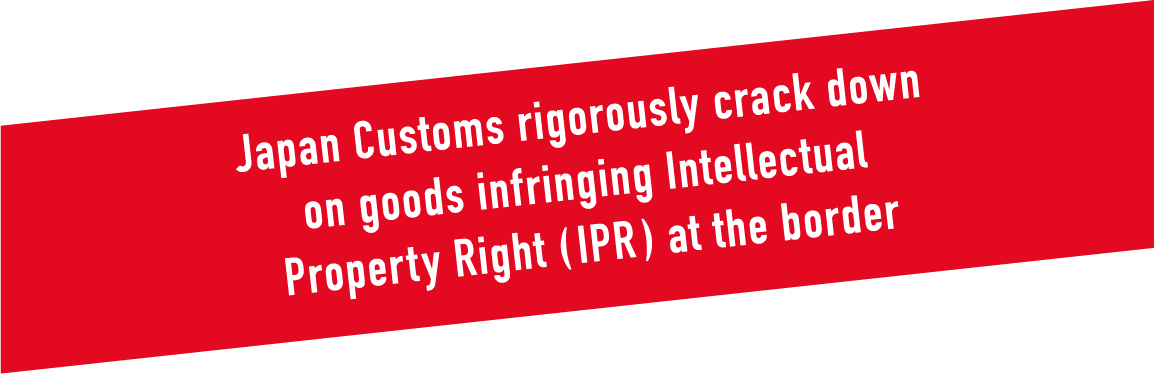 Japan Customs rigorously crack down on goods infringing Intellectual Property Right ( IPR ) at the border