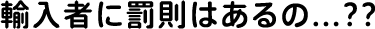 輸入者に罰則はあるの...??