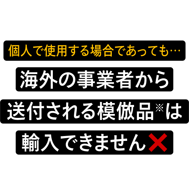 個人で使用する場合であっても…海外の事業者から送付される模倣品※は輸入できません ※模倣品 … 商標権又は意匠権を侵害するもの